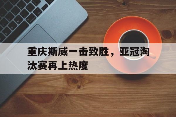 关于重庆斯威一击致胜，亚冠淘汰赛再上热度的信息